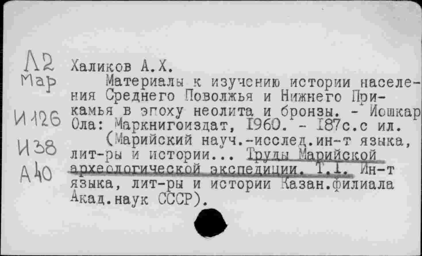 ﻿№ На]з
Иі>е>
к to
Халиков А.Х.
Материалы к изучению истории населения Среднего Поволжья и Нижнего Прикамья в эгоху неолита и бронзы. Иошкар Ола: Маркнигоиздат, I960/ - 187с.с ил.
(Марийский науч.-исслед.ин-т языка, лит-ры и истории... 1дуды Марийской адхап>пгмш»йгпй а^г.пйдйиии, Т.іГЖГт языка, лит-ры и истории Казан.филиала Акад.наук СССР).